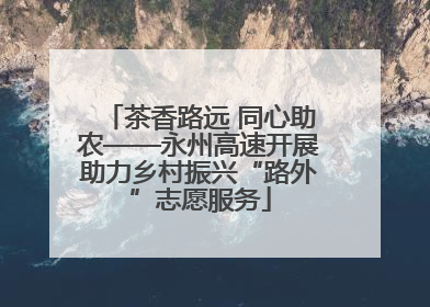 茶香路远 同心助农——永州高速开展助力乡村振兴“路外”志愿服务