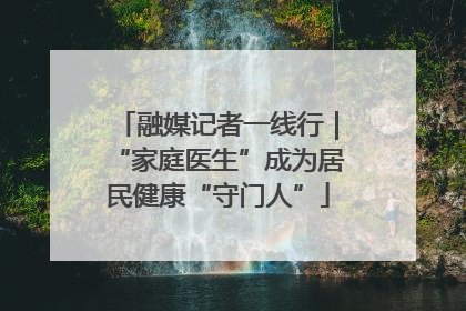 融媒记者一线行｜“家庭医生”成为居民健康“守门人”