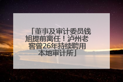 董事及审计委员钱旭提前离任！泸州老窖曾26年持续聘用本地审计所