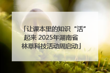 让课本里的知识“活”起来 2025年湖南省林草科技活动周启动