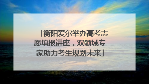 衡阳爱尔举办高考志愿填报讲座，双领域专家助力考生规划未来