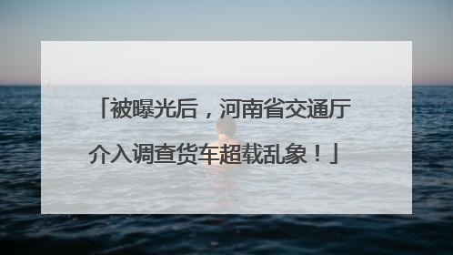 被曝光后，河南省交通厅介入调查货车超载乱象！