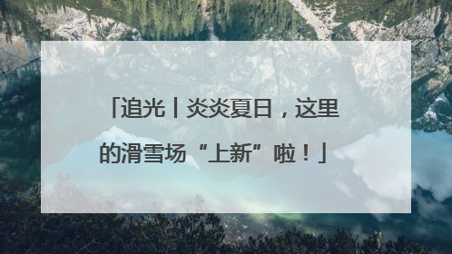追光丨炎炎夏日，这里的滑雪场“上新”啦！