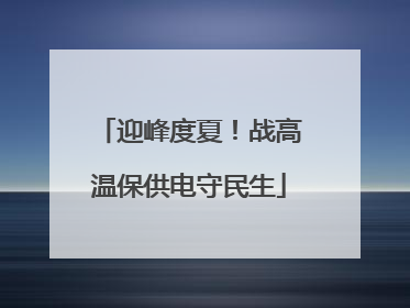 迎峰度夏！战高温保供电守民生