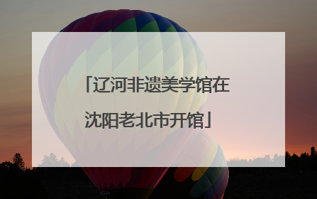辽河非遗美学馆在沈阳老北市开馆