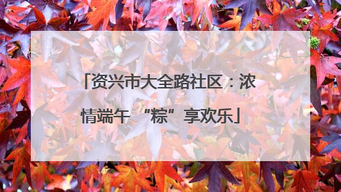 资兴市大全路社区：浓情端午 “粽”享欢乐
