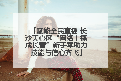 赋能全民直播 长沙天心区“网络主播成长营”新手季助力技能与信心齐飞
