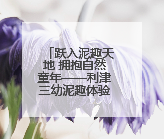 跃入泥趣天地 拥抱自然童年——利津三幼泥趣体验活动