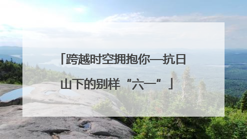 跨越时空拥抱你—抗日山下的别样“六一”