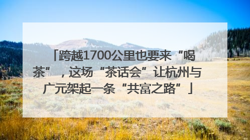 跨越1700公里也要来“喝茶”，这场“茶话会”让杭州与广元架起一条“共富之路”