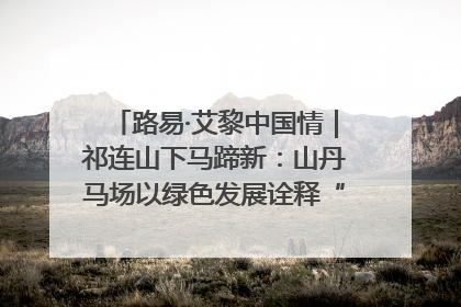 路易·艾黎中国情｜祁连山下马蹄新：山丹马场以绿色发展诠释“两山”理论实践