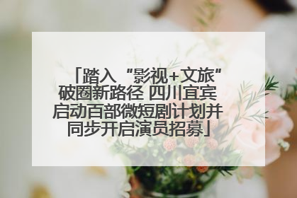 踏入“影视+文旅”破圈新路径 四川宜宾启动百部微短剧计划并同步开启演员招募