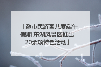 邀市民游客共度端午假期 东湖风景区推出20余项特色活动