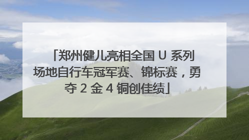 郑州健儿亮相全国 U 系列场地自行车冠军赛、锦标赛，勇夺 2 金 4 铜创佳绩