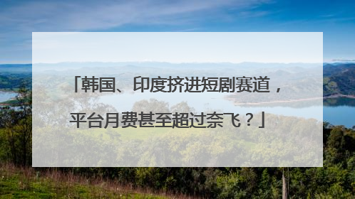 韩国、印度挤进短剧赛道，平台月费甚至超过奈飞？