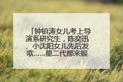 钟镇涛女儿考上导演系研究生，陈奕迅、小沈阳女儿先后发歌……星二代都来娱乐圈上班了