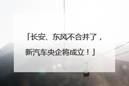长安、东风不合并了，新汽车央企将成立！