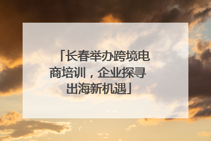 长春举办跨境电商培训，企业探寻出海新机遇