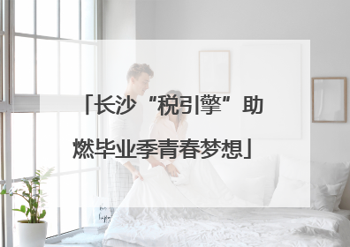 长沙“税引擎”助燃毕业季青春梦想