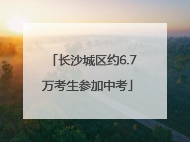 长沙城区约6.7万考生参加中考
