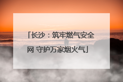 长沙：筑牢燃气安全网 守护万家烟火气