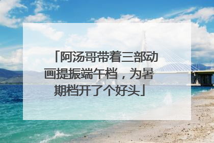 阿汤哥带着三部动画提振端午档，为暑期档开了个好头