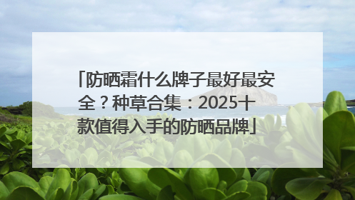 防晒霜什么牌子最好最安全？种草合集：2025十款值得入手的防晒品牌