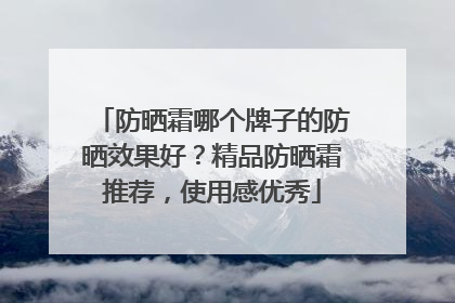 防晒霜哪个牌子的防晒效果好？精品防晒霜推荐，使用感优秀