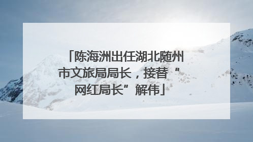 陈海洲出任湖北随州市文旅局局长，接替“网红局长”解伟