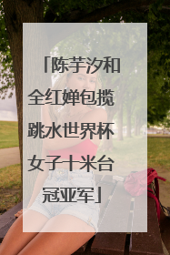 陈芋汐和全红婵包揽跳水世界杯女子十米台冠亚军