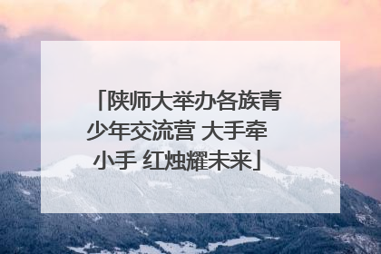 陕师大举办各族青少年交流营 大手牵小手 红烛耀未来