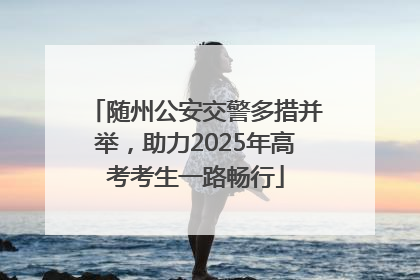 随州公安交警多措并举，助力2025年高考考生一路畅行
