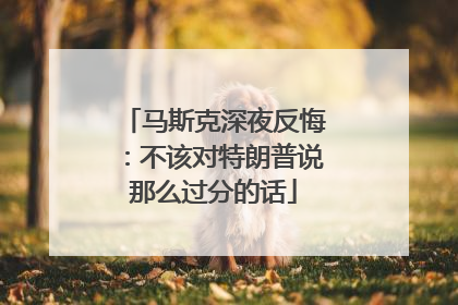马斯克深夜反悔：不该对特朗普说那么过分的话