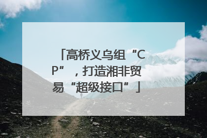 高桥义乌组“CP”，打造湘非贸易“超级接口”