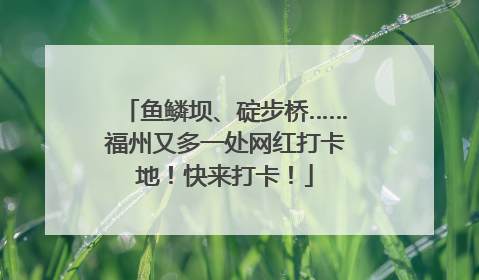 鱼鳞坝、碇步桥……福州又多一处网红打卡地！快来打卡！