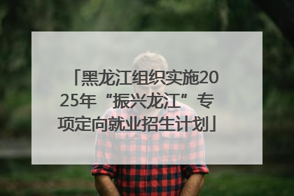 黑龙江组织实施2025年“振兴龙江”专项定向就业招生计划