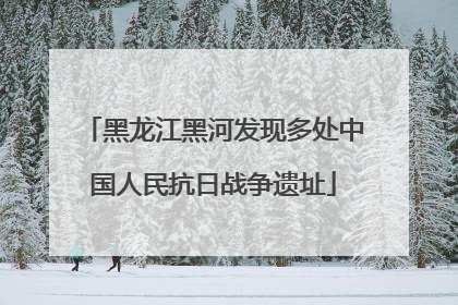 黑龙江黑河发现多处中国人民抗日战争遗址