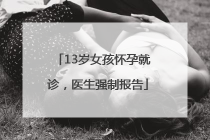 13岁女孩怀孕就诊，医生强制报告