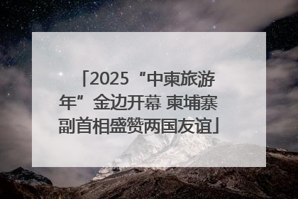 2025“中柬旅游年”金边开幕 柬埔寨副首相盛赞两国友谊