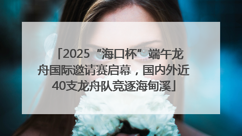 2025“海口杯”端午龙舟国际邀请赛启幕，国内外近40支龙舟队竞逐海甸溪