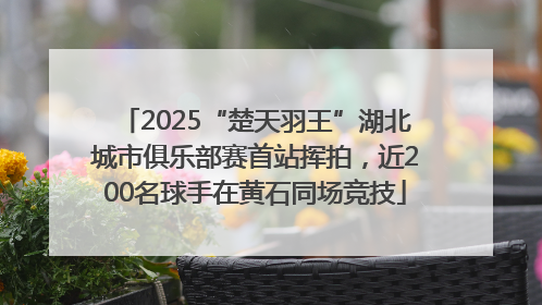 2025“楚天羽王”湖北城市俱乐部赛首站挥拍，近200名球手在黄石同场竞技