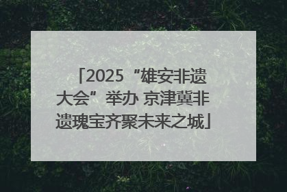 2025“雄安非遗大会”举办 京津冀非遗瑰宝齐聚未来之城