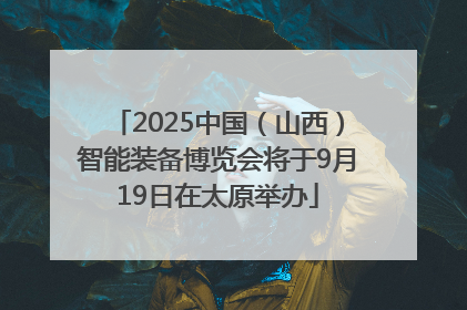 2025中国（山西）智能装备博览会将于9月19日在太原举办