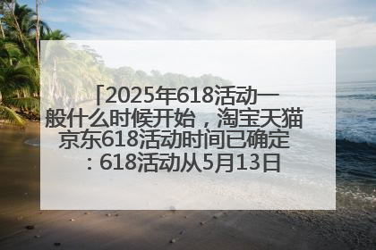 2025年618活动一般什么时候开始，淘宝天猫京东618活动时间已确定：618活动从5月13日开始到6月20日结束