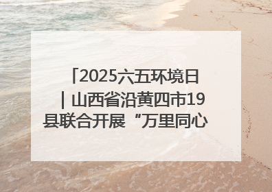2025六五环境日｜山西省沿黄四市19县联合开展“万里同心，共护黄河”环保志愿者助力一泓清水入黄河公益活动