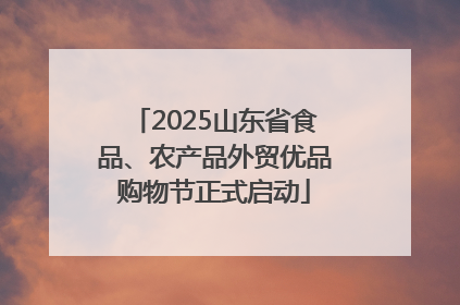 2025山东省食品、农产品外贸优品购物节正式启动