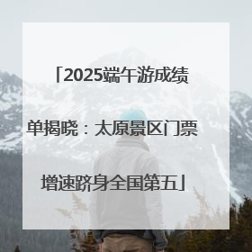 2025端午游成绩单揭晓：太原景区门票增速跻身全国第五