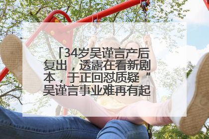 34岁吴谨言产后复出，透露在看新剧本，于正回怼质疑“吴谨言事业难再有起色”：女人在任何年纪都有她的光彩