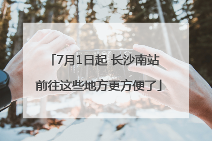 7月1日起 长沙南站前往这些地方更方便了