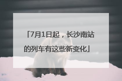 7月1日起，长沙南站的列车有这些新变化